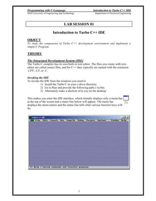 Programming with C-Language Introduction to Turbo C++ IDE
NED University of Engineering and Technology Department of Electrical Engineering
1
LAB SESSION 01
Introduction to Turbo C++ IDE
OBJECT
To study the components of Turbo C++ development environment and implement a
simple C Program.
THEORY
The Integrated Development System (IDE)
The Turbo C compiler has its own built-in text editor. The files you create with text-
editor are called source files, and for C++ they typically are named with the extension
.CPP, .CP, or .C.
Invoking the IDE
To invoke the IDE from the windows you need to
1) Install the Turbo C in your c-drive directory.
2) Go to Run and provide the following path c:tcbin.
3) Alternately make a shortcut of tc.exe on the desktop
This makes you enter the IDE interface, which initially displays only a menu bar
at the top of the screen and a status line below will appear. The menu bar
displays the menu names and the status line tells what various function keys will
do.
 