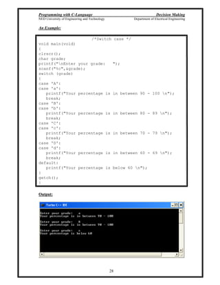 Programming with C-Language Decision Making
NED University of Engineering and Technology Department of Electrical Engineering
28
An Example:
/*Switch case */
void main(void)
{
clrscr();
char grade;
printf("nEnter your grade: ");
scanf("%c",&grade);
switch (grade)
{
case 'A':
case 'a':
printf("Your percentage is in between 90 - 100 n");
break;
case 'B':
case 'b':
printf("Your percentage is in between 80 - 89 n");
break;
case 'C':
case 'c':
printf("Your percentage is in between 70 - 79 n");
break;
case 'D':
case 'd':
printf("Your percentage is in between 60 - 69 n");
break;
default:
printf("Your percentage is below 60 n");
}
getch();
}
Output:
 