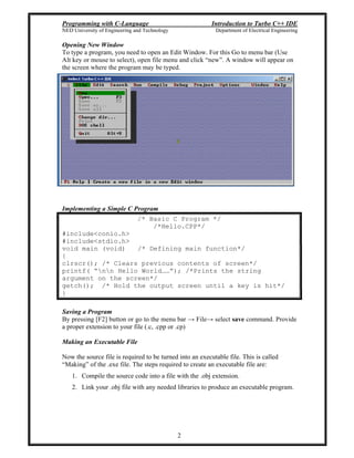 Programming with C-Language Introduction to Turbo C++ IDE
NED University of Engineering and Technology Department of Electrical Engineering
2
Opening New Window
To type a program, you need to open an Edit Window. For this Go to menu bar (Use
Alt key or mouse to select), open file menu and click new . A window will appear on
the screen where the program may be typed.
Implementing a Simple C Program
/* Basic C Program */
/*Hello.CPP*/
#include<conio.h>
#include<stdio.h>
void main (void) /* Defining main function*/
{
clrscr(); /* Clears previous contents of screen*/
printf( nn Hello World ); /*Prints the string
argument on the screen*/
getch(); /* Hold the output screen until a key is hit*/
}
Saving a Program
By pressing [F2] button or go to the menu bar File select save command. Provide
a proper extension to your file (.c, .cpp or .cp)
Making an Executable File
Now the source file is required to be turned into an executable file. This is called
Making of the .exe file. The steps required to create an executable file are:
1. Compile the source code into a file with the .obj extension.
2. Link your .obj file with any needed libraries to produce an executable program.
 