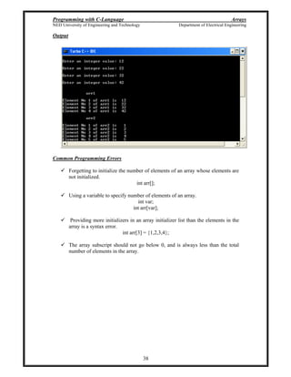 Programming with C-Language Arrays
NED University of Engineering and Technology Department of Electrical Engineering
38
Output
Common Programming Errors
Forgetting to initialize the number of elements of an array whose elements are
not initialized.
int arr[];
Using a variable to specify number of elements of an array.
int var;
int arr[var];
Providing more initializers in an array initializer list than the elements in the
array is a syntax error.
int arr[3] = {1,2,3,4};
The array subscript should not go below 0, and is always less than the total
number of elements in the array.
 
