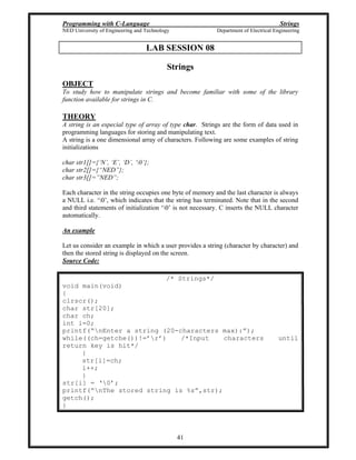 Programming with C-Language Strings
NED University of Engineering and Technology Department of Electrical Engineering
41
LAB SESSION 08
Strings
OBJECT
To study how to manipulate strings and become familiar with some of the library
function available for strings in C.
THEORY
A string is an especial type of array of type char. Strings are the form of data used in
programming languages for storing and manipulating text.
A string is a one dimensional array of characters. Following are some examples of string
initializations
char str1[]={ N , E , D , 0 };
char str2[]={ NED };
char str3[]= NED ;
Each character in the string occupies one byte of memory and the last character is always
a NULL i.e. 0 , which indicates that the string has terminated. Note that in the second
and third statements of initialization 0 is not necessary. C inserts the NULL character
automatically.
An example
Let us consider an example in which a user provides a string (character by character) and
then the stored string is displayed on the screen.
Source Code:
/* Strings*/
void main(void)
{
clrscr();
char str[20];
char ch;
int i=0;
printf( nEnter a string (20-characters max): );
while((ch=getche())!= r ) /*Input characters until
return key is hit*/
{
str[i]=ch;
i++;
}
str[i] = 0 ;
printf( nThe stored string is %s ,str);
getch();
}
 