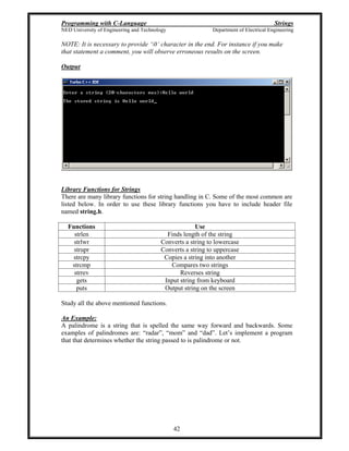Programming with C-Language Strings
NED University of Engineering and Technology Department of Electrical Engineering
42
NOTE: It is necessary to provide 0 character in the end. For instance if you make
that statement a comment, you will observe erroneous results on the screen.
Output
Library Functions for Strings
There are many library functions for string handling in C. Some of the most common are
listed below. In order to use these library functions you have to include header file
named string.h.
Functions Use
strlen Finds length of the string
strlwr Converts a string to lowercase
strupr Converts a string to uppercase
strcpy Copies a string into another
strcmp Compares two strings
strrev Reverses string
gets Input string from keyboard
puts Output string on the screen
Study all the above mentioned functions.
An Example:
A palindrome is a string that is spelled the same way forward and backwards. Some
examples of palindromes are: radar , mom and dad . Let s implement a program
that that determines whether the string passed to is palindrome or not.
 
