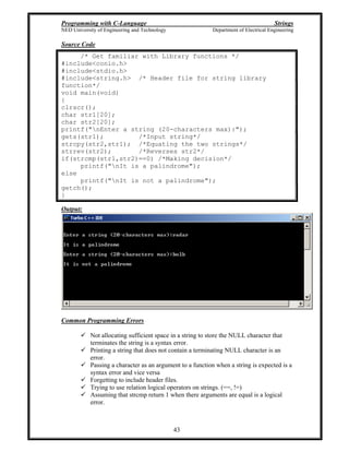 Programming with C-Language Strings
NED University of Engineering and Technology Department of Electrical Engineering
43
Source Code
/* Get familiar with Library functions */
#include<conio.h>
#include<stdio.h>
#include<string.h> /* Header file for string library
function*/
void main(void)
{
clrscr();
char str1[20];
char str2[20];
printf("nEnter a string (20-characters max):");
gets(str1); /*Input string*/
strcpy(str2,str1); /*Equating the two strings*/
strrev(str2); /*Reverses str2*/
if(strcmp(str1,str2)==0) /*Making decision*/
printf("nIt is a palindrome");
else
printf("nIt is not a palindrome");
getch();
}
Output:
Common Programming Errors
Not allocating sufficient space in a string to store the NULL character that
terminates the string is a syntax error.
Printing a string that does not contain a terminating NULL character is an
error.
Passing a character as an argument to a function when a string is expected is a
syntax error and vice versa
Forgetting to include header files.
Trying to use relation logical operators on strings. (==, !=)
Assuming that strcmp return 1 when there arguments are equal is a logical
error.
 