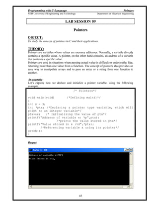 Programming with C-Language Pointers
NED University of Engineering and Technology Department of Electrical Engineering
45
LAB SESSION 09
Pointers
OBJECT:
To study the concept of pointers in C and their applications.
THEORY:
Pointers are variables whose values are memory addresses. Normally, a variable directly
contains a specific value. A pointer, on the other hand contains, an address of a variable
that contains a specific value.
Pointers are used in situations when passing actual value is difficult or undesirable; like,
returning more than one value from a function. The concept of pointers also provides an
easy way to manipulate arrays and to pass an array or a string from one function to
another.
An example
Let s explore how we declare and initialize a pointer variable, using the following
example.
/* Pointers*/
void main(void) /*Defining main()*/
{
int x = 3;
int *ptx; /*Declaring a pointer type variable, which will
point to an integer variable*/
ptx=&x; /* Initializing the value of ptx*/
printf( Address of variable x: %p ,ptx);
/*prints the value stored in ptx*/
printf( Value stored in x :%d ,*ptx);
/*Referencing variable x using its pointer*/
getch();
}
Output
 
