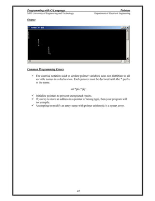 Programming with C-Language Pointers
NED University of Engineering and Technology Department of Electrical Engineering
47
Output
Common Programming Errors
The asterisk notation used to declare pointer variables does not distribute to all
variable names in a declaration. Each pointer must be declared with the * prefix
to the name.
int *ptx,*pty;
Initialize pointers to prevent unexpected results.
If you try to store an address in a pointer of wrong type, then your program will
not compile.
Attempting to modify an array name with pointer arithmetic is a syntax error.
 