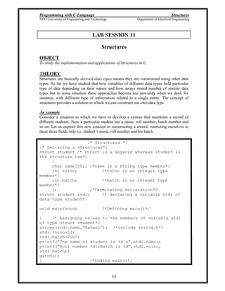 Programming with C-Language Structures
NED University of Engineering and Technology Department of Electrical Engineering
55
LAB SESSION 11
Structures
OBJECT
To study the implementation and applications of Structures in C.
THEORY
Structures are basically derived data types means they are constructed using other data
types. So far we have studied that how variables of different data types hold particular
type of data depending on their nature and how arrays stored number of similar data
types but in some situation these approaches become too unwieldy when we deal, for
instance, with different type of information related to a single entity. The concept of
structures provides a solution in which we can construct our own data type.
An example
Consider a situation in which we have to develop a system that maintains a record of
different students. Now a particular student has a name, roll number, batch number and
so on. Let us explore this new concept in constructing a record, restricting ourselves to
these three fields only i.e. student s name, roll number and his batch.
/* Structures */
/* Declaring a structures*/
struct student /* struct is a keyword whereas student is
the structure tag*/
{
char name[20]; /*name is a string type member*/
int rolno; /*rolno is an integer type
member*/
int batch; /*batch is an integer type
member*/
}; /*Terminating declaration*/
struct student std1; /* declaring a variable std1 of
data type student*/
void main(void) /*Defining main()*/
{ /* Assigning values to the members of variable std1
of type struct student*/
strcpy(std1.name, Raheel ); /*include string.h*/
std1.rolno=53;
std1.batch=2007;
printf( The name of student is %sn ,std1.name);
printf( Roll number %dnBatch is %d ,std1.rolno,
std1.batch);
getch();
} /*Ending main()*/
 