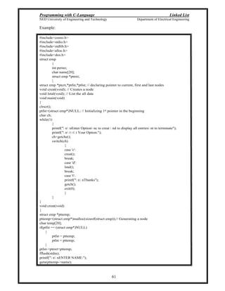 Programming with C-Language Linked List
NED University of Engineering and Technology Department of Electrical Engineering
61
Example:
#include<conio.h>
#include<stdio.h>
#include<stdlib.h>
#include<alloc.h>
#include<dos.h>
struct emp
{
int perno;
char name[20];
struct emp *ptnxt;
};
struct emp *ptcrt,*ptfst,*ptlst; // declaring pointer to current, first and last nodes
void creat(void); // Creates a node
void lstal(void); // List the all data
void main(void)
{
clrscr();
ptfst=(struct emp*)NULL; // Initializing 1st pointer in the beginning
char ch;
while(1)
{
printf(" n nEnter Option nc to creat  nd to display all entries nt to terminate");
printf(" n t t t Your Option:");
ch=getche();
switch(ch)
{
case 'c':
creat();
break;
case 'd':
lstal();
break;
case 't':
printf(" n nThanks");
getch();
exit(0);
}
}
}
void creat(void)
{
struct emp *pttemp;
pttemp=(struct emp*)malloc(sizeof(struct emp));// Generating a node
char temp[20];
if(ptfst == (struct emp*)NULL)
{
ptfst = pttemp;
ptlst = pttemp;
}
ptlst->ptnxt=pttemp;
fflush(stdin);
printf(" n nENTER NAME:");
gets(pttemp->name);
 