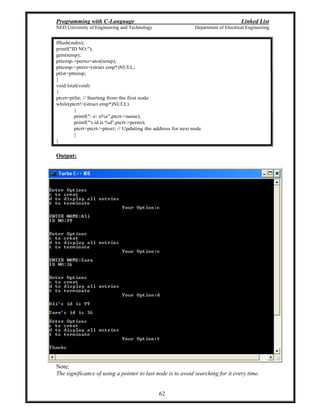 Programming with C-Language Linked List
NED University of Engineering and Technology Department of Electrical Engineering
62
fflush(stdin);
printf("ID NO:");
gets(temp);
pttemp->perno=atoi(temp);
pttemp->ptnxt=(struct emp*)NULL;
ptlst=pttemp;
}
void lstal(void)
{
ptcrt=ptfst; // Starting from the first node
while(ptcrt!=(struct emp*)NULL)
{
printf(" n n%s",ptcrt->name);
printf("'s id is %d",ptcrt->perno);
ptcrt=ptcrt->ptnxt; // Updating the address for next node
}
}
Output:
Note:
The significance of using a pointer to last node is to avoid searching for it every time.
 