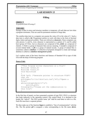 Programming with C-Language Filling
NED University of Engineering and Technology Department of Electrical Engineering
67
LAB SESSION 13
Filling
OBJECT
To perform Disk I/O using C.
THEORY
Storage of data in arrays and structure members is temporary, all such data are lost when
a program terminates. Files are used for permanent retention of large data.
The smallest data item in a computer can assume the value of 0 or the value of 1. Such a
data item is called a bit. Programmer prefers to work with data in the form of decimal
digits, letters and special symbols. These are referred as characters. Since computers can
only process 1s and 0s, every character is represented as a pattern of 1s and 0s called
byte (group of 8 bits). Just as characters are composed of bits, fields are composed of
charters. A field is a group of character that conveys meaning. A record is composed of
several related fields. A file is a group of related records. A group of related files is
sometimes called as database. A collection of programs designed to create and manage
database is called as a database management system.
Let s explore some of the basic functions and features of Standard I/O (a type of disk
I/O) with the help of following program
Source Code:
/*This Program writes characters on a File*/
#include <stdio.h>
#include <conio.h>
void main(void)
{
FILE *ptf; /*Generate pointer to structure FILE*/
char ch;
ptf=fopen( c:tcbinali.txt , w );/*Opens a
file*/
while((ch=getche())!= r )
putc(ch,ptf);
fclose(ptf);/*Closes all the communication to
this file*/
}
In the first line of main(), we have generated a pointer of type FILE. FILE is a structure
that leads indirectly to the operating system s file control block. It is declared in the
header file stdio.h . The FILE pointer name ptf shall be used latter to refer to a file.
Each file must have a separate pointer.
We then make use of the function fopen to establish a line of communication with the
file. The file pointer ptf is assigned a value corresponding to the file name ali.txt.
 
