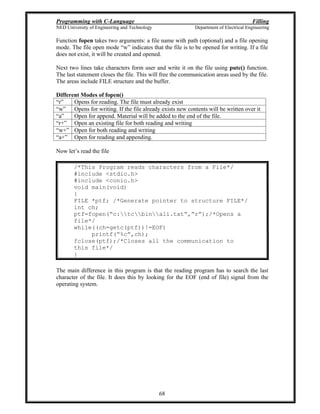 Programming with C-Language Filling
NED University of Engineering and Technology Department of Electrical Engineering
68
Function fopen takes two arguments: a file name with path (optional) and a file opening
mode. The file open mode w indicates that the file is to be opened for writing. If a file
does not exist, it will be created and opened.
Next two lines take characters form user and write it on the file using putc() function.
The last statement closes the file. This will free the communication areas used by the file.
The areas include FILE structure and the buffer.
Different Modes of fopen()
r Opens for reading. The file must already exist
w Opens for writing. If the file already exists new contents will be written over it
a Open for append. Material will be added to the end of the file.
r+ Open an existing file for both reading and writing
w+ Open for both reading and writing
a+ Open for reading and appending.
Now let s read the file
/*This Program reads characters from a File*/
#include <stdio.h>
#include <conio.h>
void main(void)
{
FILE *ptf; /*Generate pointer to structure FILE*/
int ch;
ptf=fopen( c:tcbinali.txt , r );/*Opens a
file*/
while((ch=getc(ptf))!=EOF)
printf( %c ,ch);
fclose(ptf);/*Closes all the communication to
this file*/
}
The main difference in this program is that the reading program has to search the last
character of the file. It does this by looking for the EOF (end of file) signal from the
operating system.
 