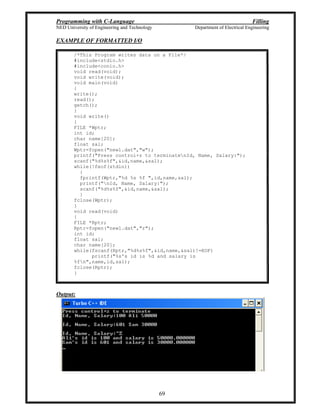Programming with C-Language Filling
NED University of Engineering and Technology Department of Electrical Engineering
69
EXAMPLE OF FORMATTED I/O
/*This Program writes data on a File*/
#include<stdio.h>
#include<conio.h>
void read(void);
void write(void);
void main(void)
{
write();
read();
getch();
}
void write()
{
FILE *Wptr;
int id;
char name[20];
float sal;
Wptr=fopen("new1.dat","w");
printf("Press control+z to terminatenId, Name, Salary:");
scanf("%d%s%f",&id,name,&sal);
while(!feof(stdin))
{
fprintf(Wptr,"%d %s %f ",id,name,sal);
printf("nId, Name, Salary:");
scanf("%d%s%f",&id,name,&sal);
}
fclose(Wptr);
}
void read(void)
{
FILE *Rptr;
Rptr=fopen("new1.dat","r");
int id;
float sal;
char name[20];
while(fscanf(Rptr,"%d%s%f",&id,name,&sal)!=EOF)
printf("%s's id is %d and salary is
%fn",name,id,sal);
fclose(Rptr);
}
Output:
 