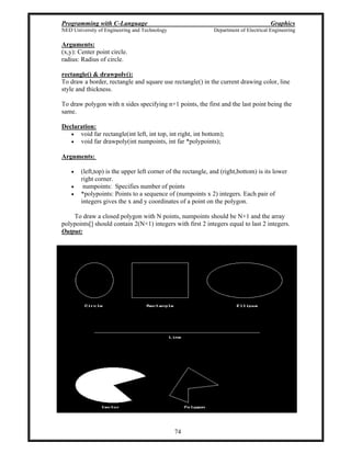 Programming with C-Language Graphics
NED University of Engineering and Technology Department of Electrical Engineering
74
Arguments:
(x,y): Center point circle.
radius: Radius of circle.
rectangle() & drawpoly():
To draw a border, rectangle and square use rectangle() in the current drawing color, line
style and thickness.
To draw polygon with n sides specifying n+1 points, the first and the last point being the
same.
Declaration:
void far rectangle(int left, int top, int right, int bottom);
void far drawpoly(int numpoints, int far *polypoints);
Arguments:
(left,top) is the upper left corner of the rectangle, and (right,bottom) is its lower
right corner.
numpoints: Specifies number of points
*polypoints: Points to a sequence of (numpoints x 2) integers. Each pair of
integers gives the x and y coordinates of a point on the polygon.
To draw a closed polygon with N points, numpoints should be N+1 and the array
polypoints[] should contain 2(N+1) integers with first 2 integers equal to last 2 integers.
Output:
 