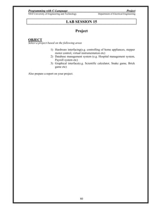 Programming with C-Language Project
NED University of Engineering and Technology Department of Electrical Engineering
80
LAB SESSION 15
Project
OBJECT
Select a project based on the following areas
1) Hardware interfacing(e.g. controlling of home appliances, stepper
motor control, virtual instrumentation etc)
2) Database management system (e.g. Hospital management system,
Payroll system etc)
3) Graphical interface(e.g. Scientific calculator, Snake game, Brick
game etc)
Also prepare a report on your project.
 