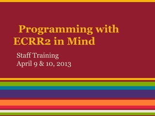 Programming with
ECRR2 in Mind
Staff Training
April 9 & 10, 2013
 