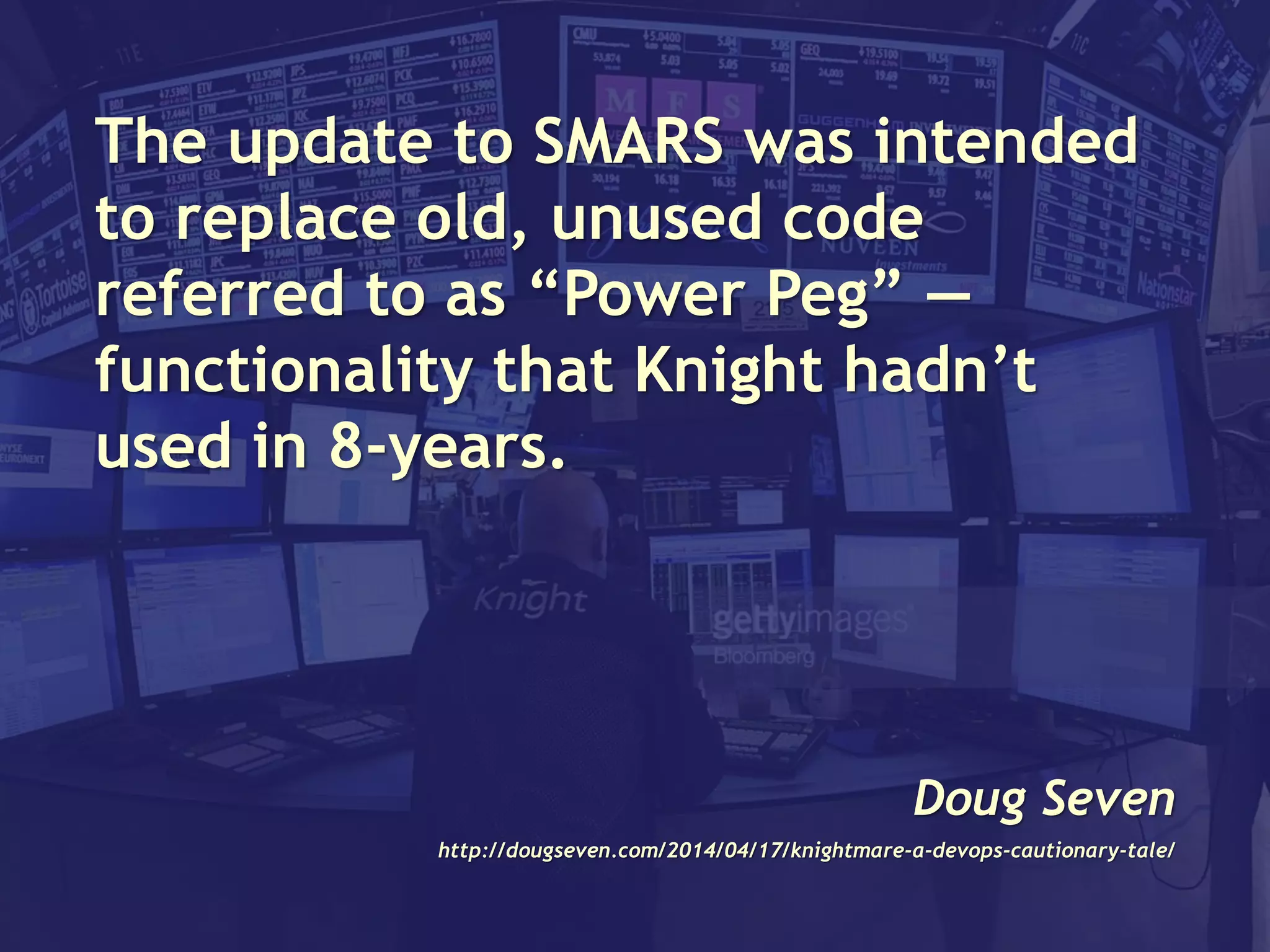 The update to SMARS was intended
to replace old, unused code
referred to as “Power Peg” —
functionality that Knight hadn’t
used in 8-years.
Doug Seven
http://dougseven.com/2014/04/17/knightmare-a-devops-cautionary-tale/
 