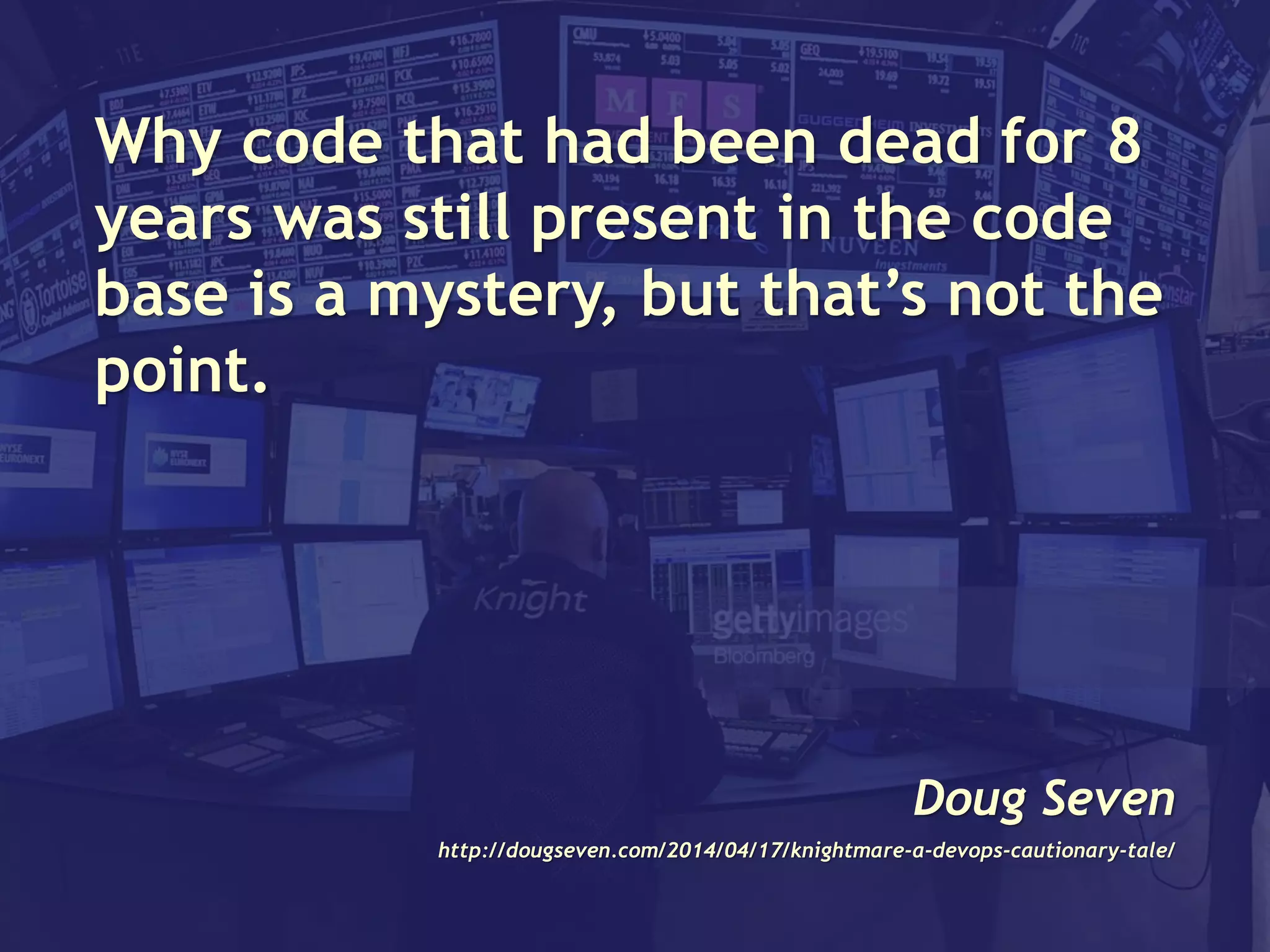 Why code that had been dead for 8
years was still present in the code
base is a mystery, but that’s not the
point.
Doug Seven
http://dougseven.com/2014/04/17/knightmare-a-devops-cautionary-tale/
 