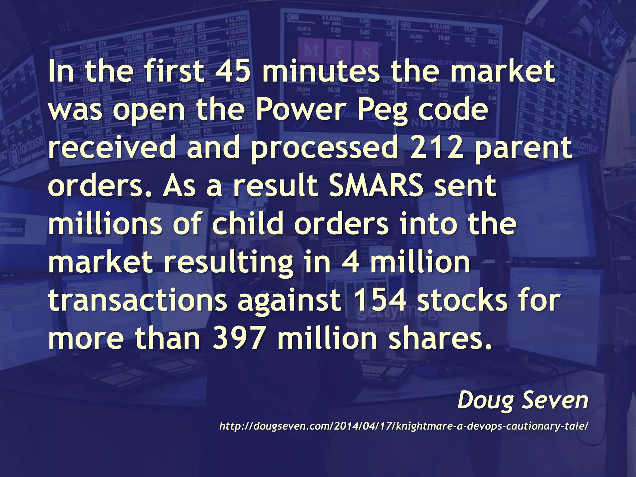 In the first 45 minutes the market
was open the Power Peg code
received and processed 212 parent
orders. As a result SMARS sent
millions of child orders into the
market resulting in 4 million
transactions against 154 stocks for
more than 397 million shares.
Doug Seven
http://dougseven.com/2014/04/17/knightmare-a-devops-cautionary-tale/
 