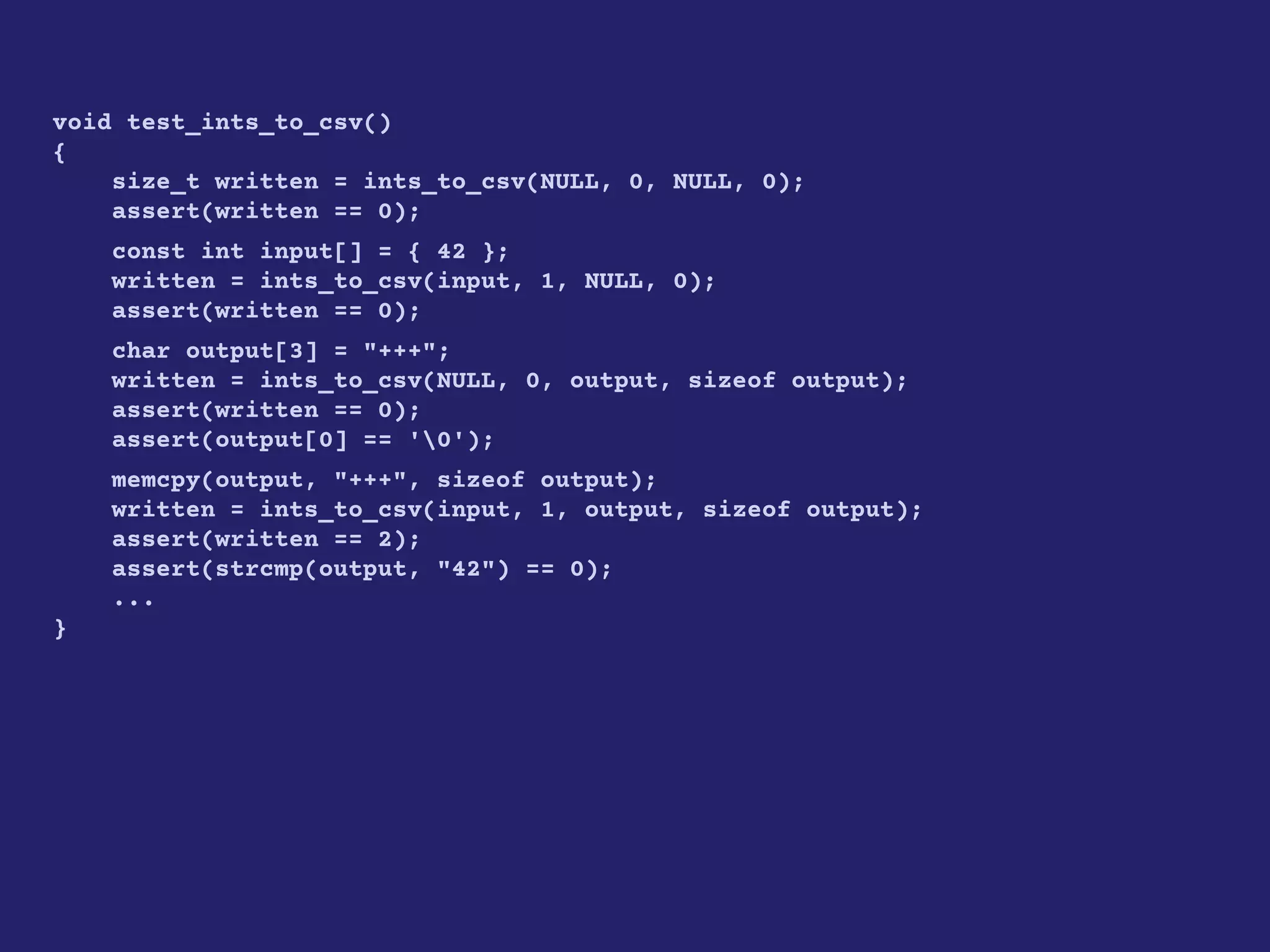 void test_ints_to_csv()
{
size_t written = ints_to_csv(NULL, 0, NULL, 0);
assert(written == 0);
const int input[] = { 42 };
written = ints_to_csv(input, 1, NULL, 0);
assert(written == 0);
char output[3] = "+++";
written = ints_to_csv(NULL, 0, output, sizeof output);
assert(written == 0);
assert(output[0] == '0');
memcpy(output, "+++", sizeof output);
written = ints_to_csv(input, 1, output, sizeof output);
assert(written == 2);
assert(strcmp(output, "42") == 0);
...
}
 