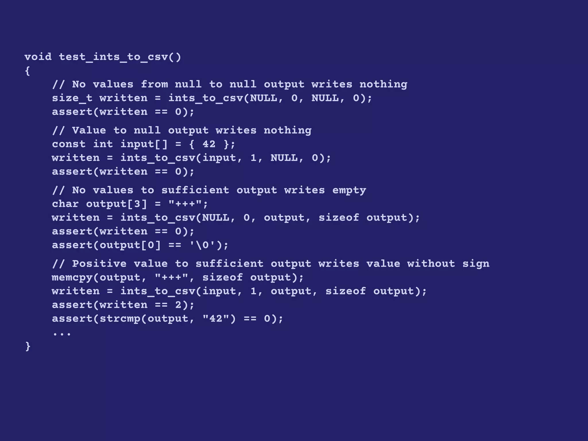 void test_ints_to_csv()
{
// No values from null to null output writes nothing
size_t written = ints_to_csv(NULL, 0, NULL, 0);
assert(written == 0);
// Value to null output writes nothing
const int input[] = { 42 };
written = ints_to_csv(input, 1, NULL, 0);
assert(written == 0);
// No values to sufficient output writes empty
char output[3] = "+++";
written = ints_to_csv(NULL, 0, output, sizeof output);
assert(written == 0);
assert(output[0] == '0');
// Positive value to sufficient output writes value without sign
memcpy(output, "+++", sizeof output);
written = ints_to_csv(input, 1, output, sizeof output);
assert(written == 2);
assert(strcmp(output, "42") == 0);
...
}
 