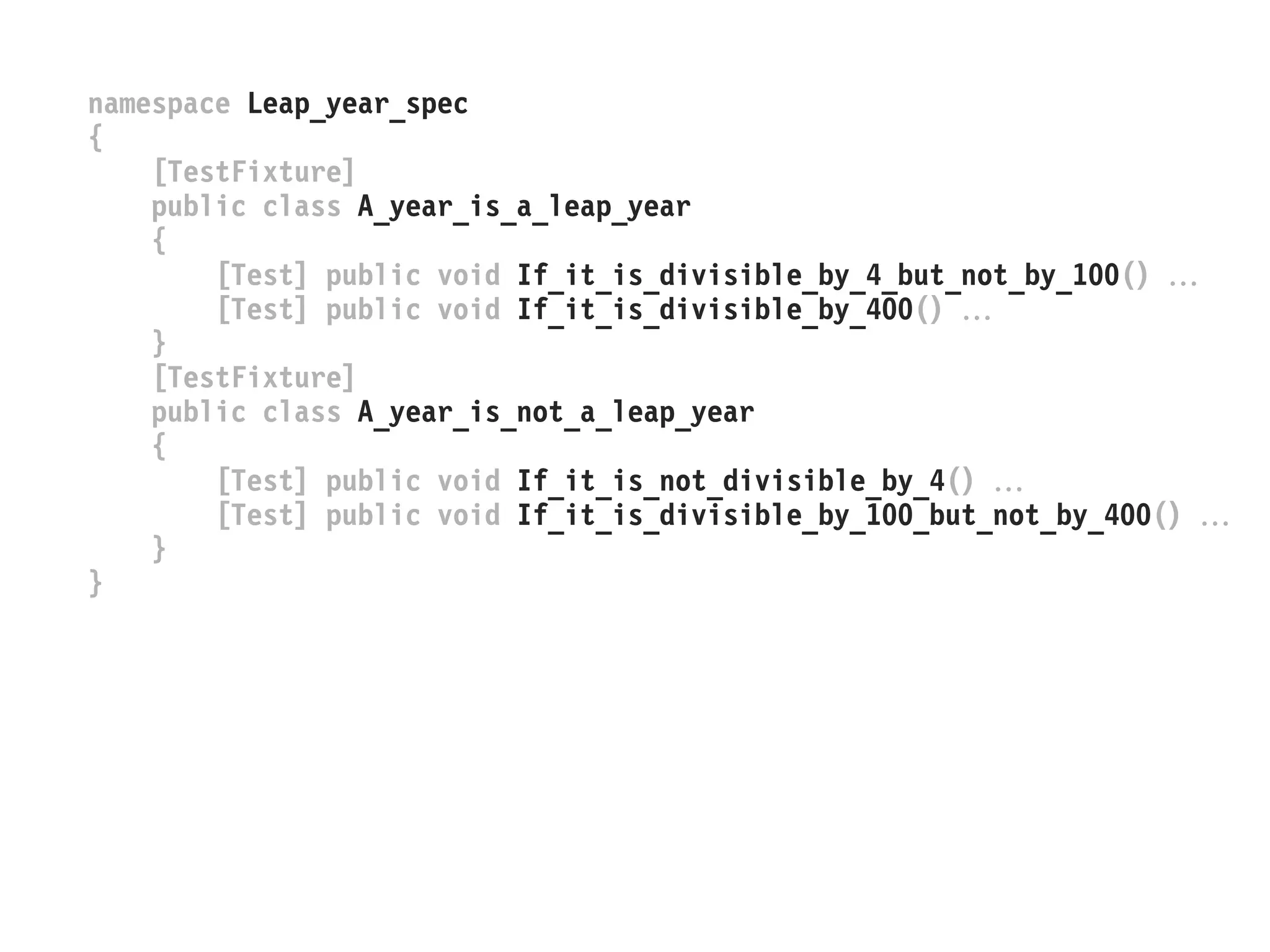 namespace Leap_year_spec
{
[TestFixture]
public class A_year_is_a_leap_year
{
[Test] public void If_it_is_divisible_by_4_but_not_by_100() 
[Test] public void If_it_is_divisible_by_400() 
}
[TestFixture]
public class A_year_is_not_a_leap_year
{
[Test] public void If_it_is_not_divisible_by_4() 
[Test] public void If_it_is_divisible_by_100_but_not_by_400() 
}
}
 
