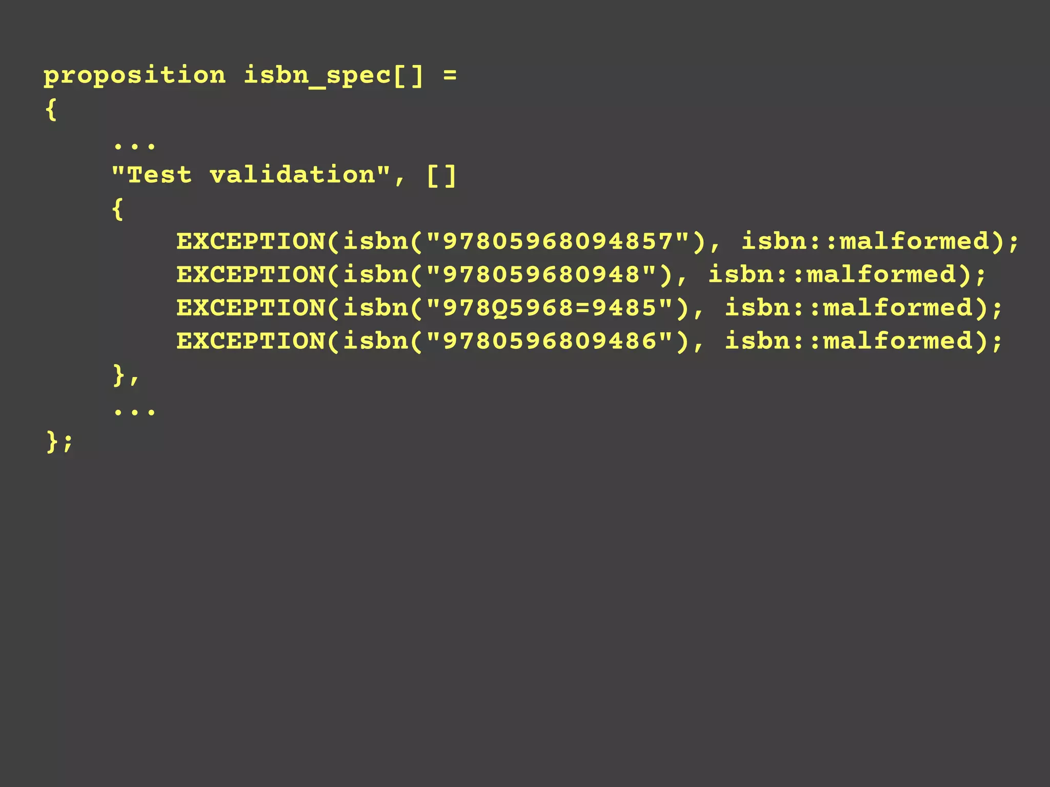 proposition isbn_spec[] =
{
...
"Test validation", []
{
EXCEPTION(isbn("97805968094857"), isbn::malformed);
EXCEPTION(isbn("978059680948"), isbn::malformed);
EXCEPTION(isbn("978Q5968=9485"), isbn::malformed);
EXCEPTION(isbn("9780596809486"), isbn::malformed);
},
...
};
 