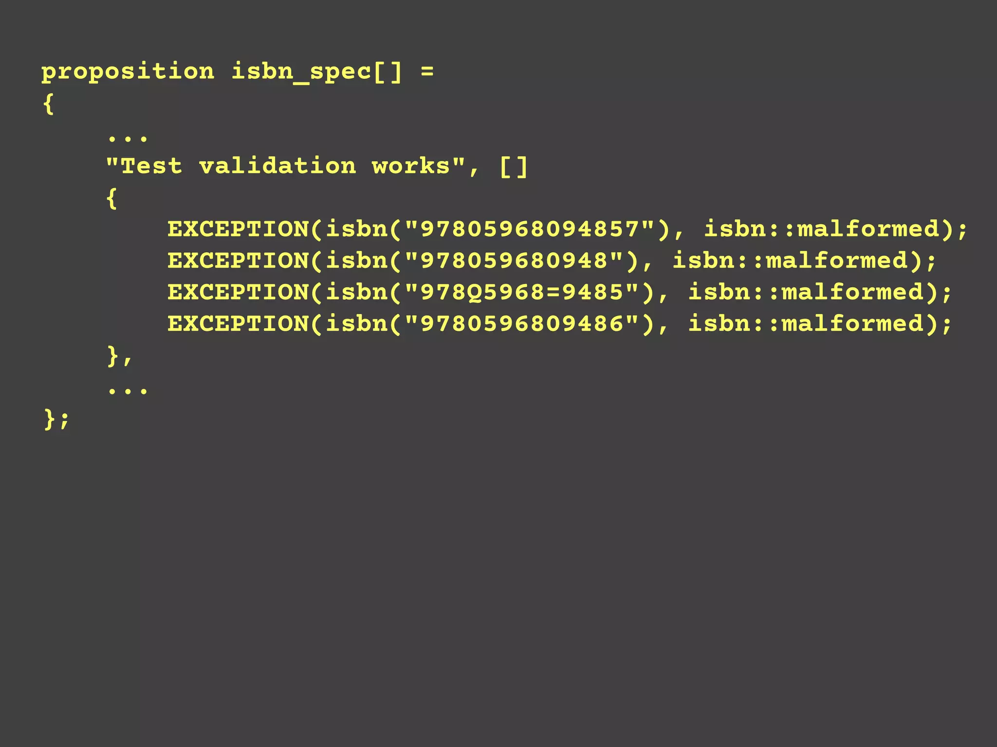 proposition isbn_spec[] =
{
...
"Test validation works", []
{
EXCEPTION(isbn("97805968094857"), isbn::malformed);
EXCEPTION(isbn("978059680948"), isbn::malformed);
EXCEPTION(isbn("978Q5968=9485"), isbn::malformed);
EXCEPTION(isbn("9780596809486"), isbn::malformed);
},
...
};
 