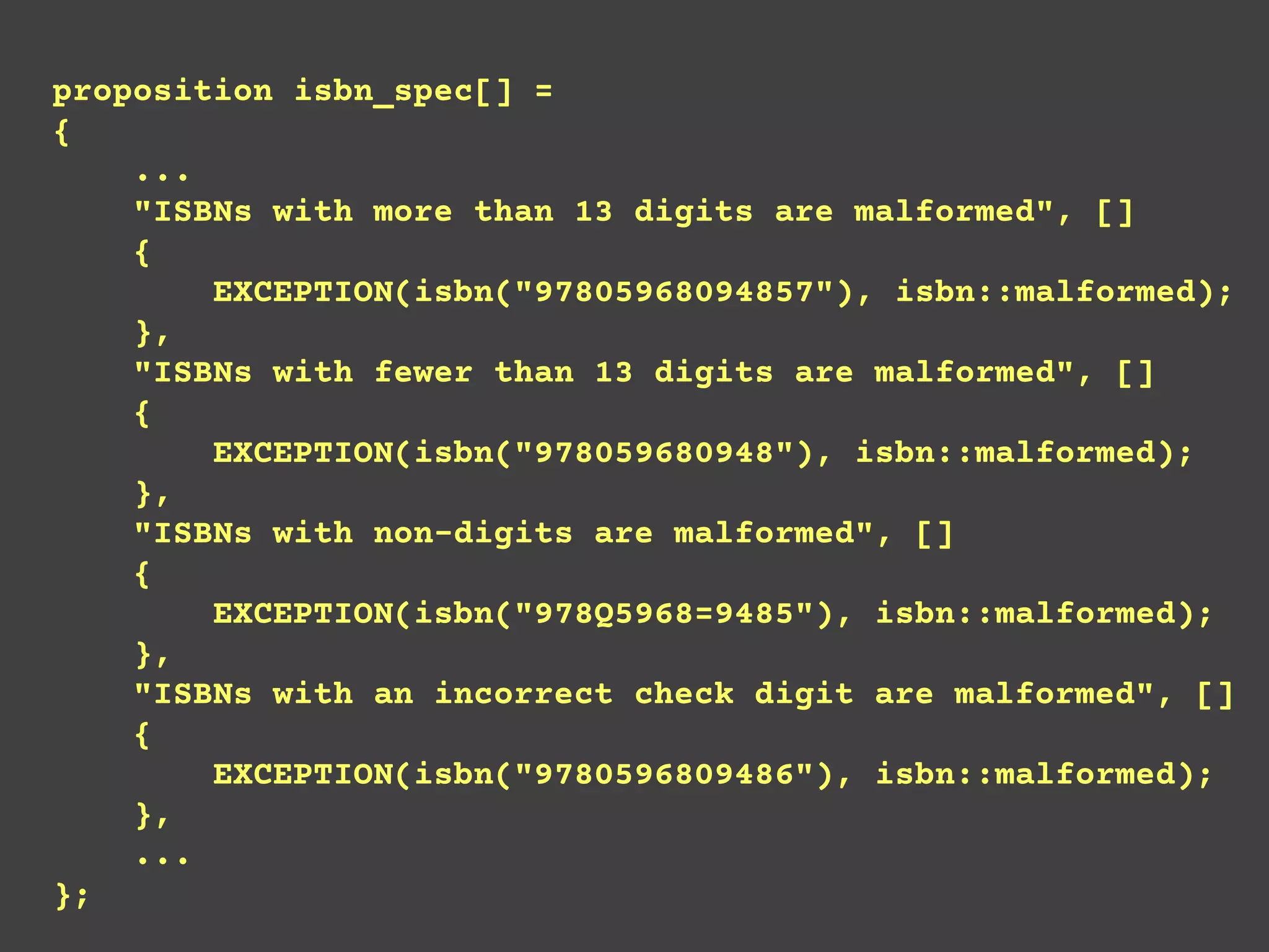 proposition isbn_spec[] =
{
...
"ISBNs with more than 13 digits are malformed", []
{
EXCEPTION(isbn("97805968094857"), isbn::malformed);
},
"ISBNs with fewer than 13 digits are malformed", []
{
EXCEPTION(isbn("978059680948"), isbn::malformed);
},
"ISBNs with non-digits are malformed", []
{
EXCEPTION(isbn("978Q5968=9485"), isbn::malformed);
},
"ISBNs with an incorrect check digit are malformed", []
{
EXCEPTION(isbn("9780596809486"), isbn::malformed);
},
...
};
 