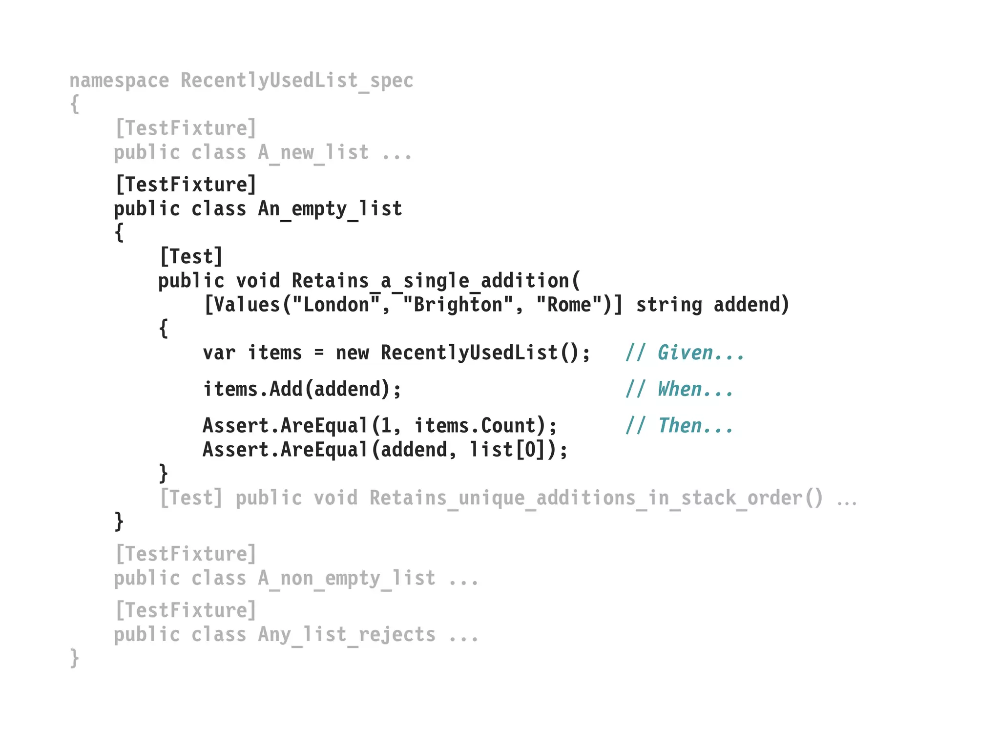 namespace RecentlyUsedList_spec
{
[TestFixture]
public class A_new_list ...
[TestFixture]
public class An_empty_list
{
[Test]
public void Retains_a_single_addition(
[Values("London", "Brighton", "Rome")] string addend)
{
var items = new RecentlyUsedList(); // Given...
items.Add(addend); // When...
Assert.AreEqual(1, items.Count); // Then...
Assert.AreEqual(addend, list[0]);
}
[Test] public void Retains_unique_additions_in_stack_order() 
}
[TestFixture]
public class A_non_empty_list ...
[TestFixture]
public class Any_list_rejects ...
}
 