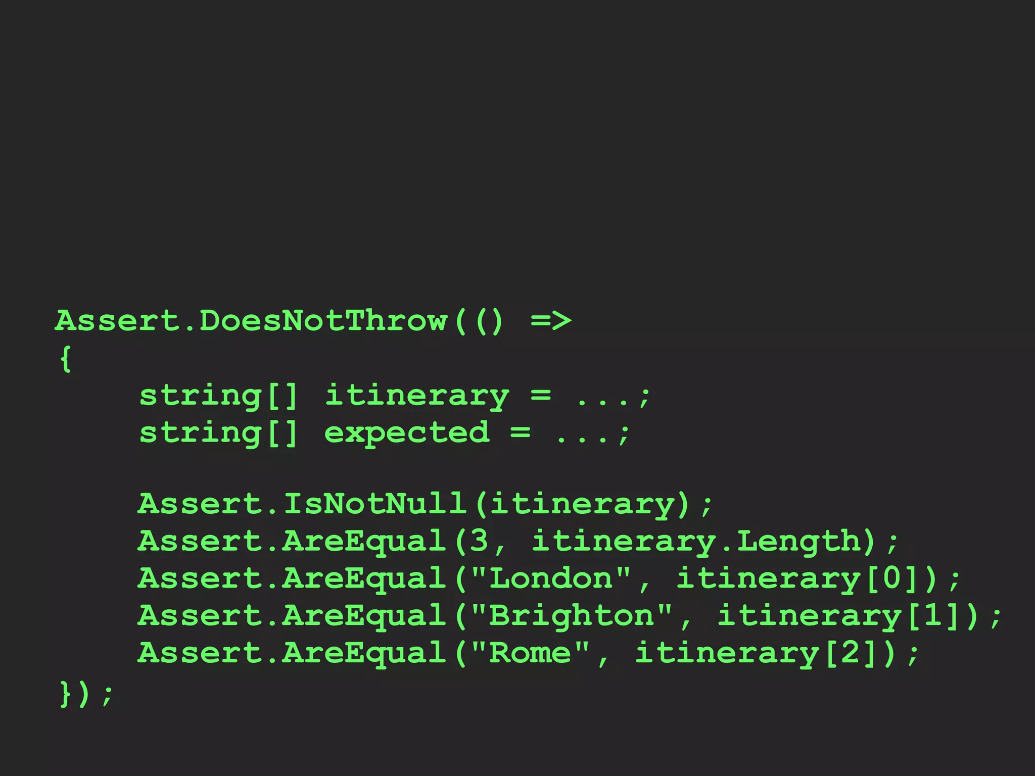Assert.IsNotNull(itinerary);
Assert.AreEqual(3, itinerary.Length);
Assert.AreEqual("London", itinerary[0]);
Assert.AreEqual("Brighton", itinerary[1]);
Assert.AreEqual("Rome", itinerary[2]);
Assert.DoesNotThrow(() =>
{
string[] itinerary = ...;
string[] expected = ...;
});
 