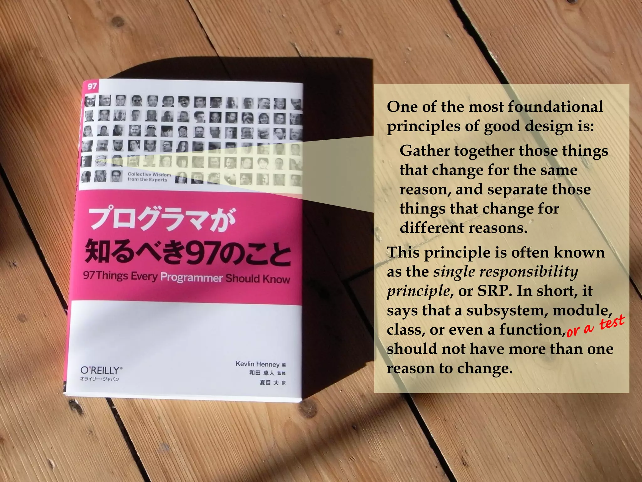 One of the most foundational
principles of good design is:
Gather together those things
that change for the same
reason, and separate those
things that change for
different reasons.
This principle is often known
as the single responsibility
principle, or SRP. In short, it
says that a subsystem, module,
class, or even a function,
should not have more than one
reason to change.
 