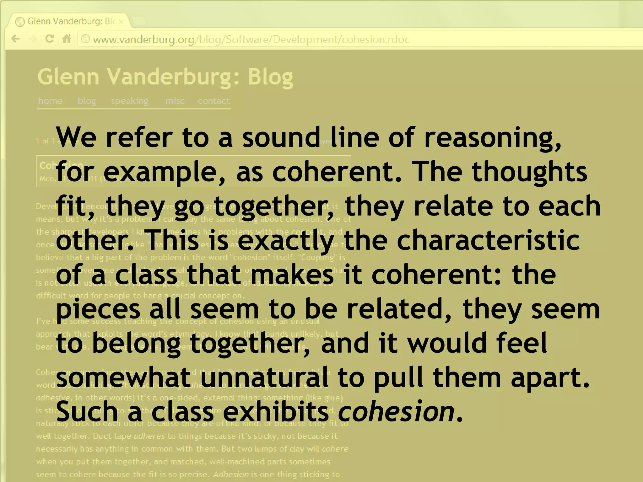 We refer to a sound line of reasoning,
for example, as coherent. The thoughts
fit, they go together, they relate to each
other. This is exactly the characteristic
of a class that makes it coherent: the
pieces all seem to be related, they seem
to belong together, and it would feel
somewhat unnatural to pull them apart.
Such a class exhibits cohesion.
 