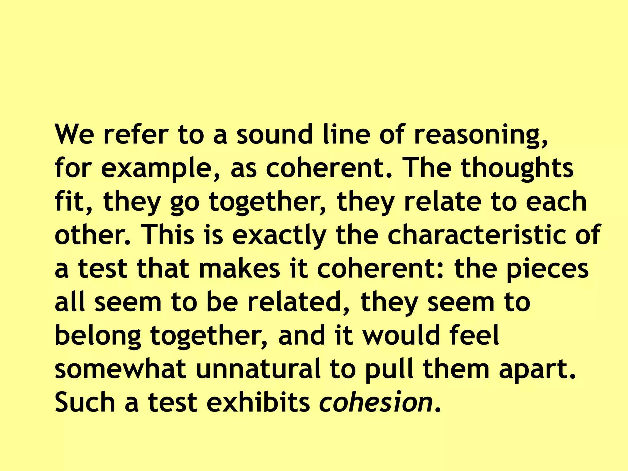 We refer to a sound line of reasoning,
for example, as coherent. The thoughts
fit, they go together, they relate to each
other. This is exactly the characteristic of
a test that makes it coherent: the pieces
all seem to be related, they seem to
belong together, and it would feel
somewhat unnatural to pull them apart.
Such a test exhibits cohesion.
 