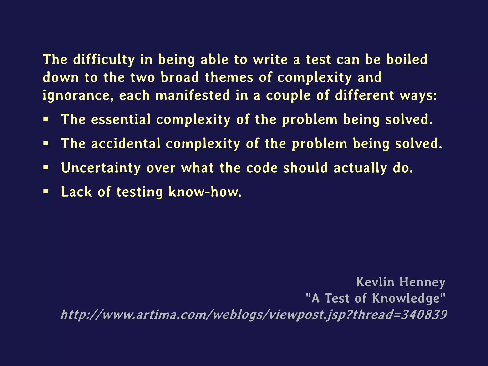The difficulty in being able to write a test can be boiled
down to the two broad themes of complexity and
ignorance, each manifested in a couple of different ways:
 The essential complexity of the problem being solved.
 The accidental complexity of the problem being solved.
 Uncertainty over what the code should actually do.
 Lack of testing know-how.
Kevlin Henney
"A Test of Knowledge"
http://www.artima.com/weblogs/viewpost.jsp?thread=340839
 