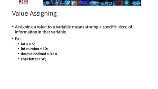 Value Assigning
• Assigning a value to a variable means storing a specific piece of
information in that variable.
• Ex :
• int x = 5;
• int number = 10;
• double decimal = 3.14
• char letter = 'A';
 