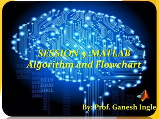 SESSION-3 :MATLAB
Algorithm and Flowchart
By: Prof. Ganesh Ingle
 