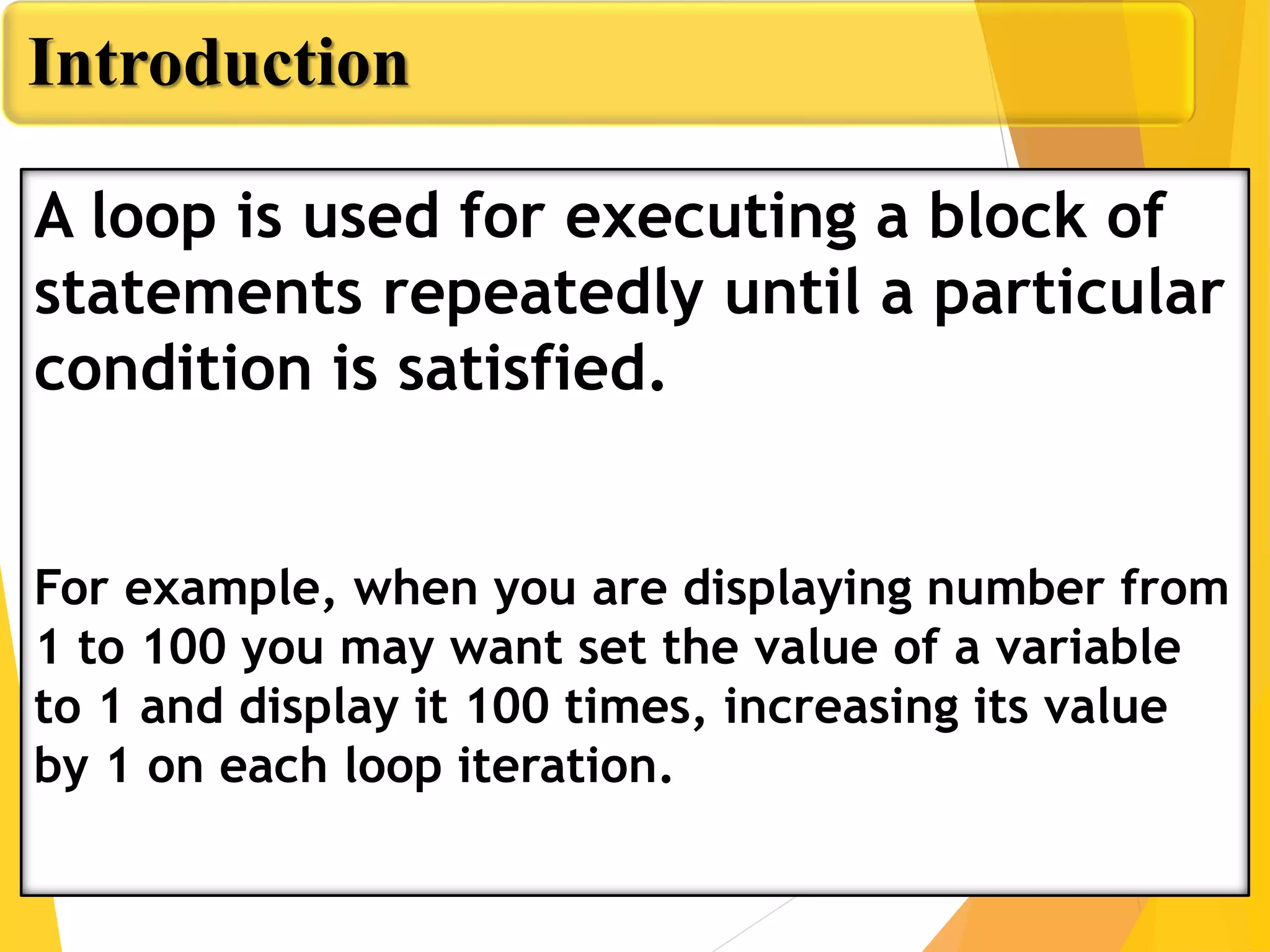 Introduction
A loop is used for executing a block of
statements repeatedly until a particular
condition is satisfied.
For example, when you are displaying number from
1 to 100 you may want set the value of a variable
to 1 and display it 100 times, increasing its value
by 1 on each loop iteration.
 