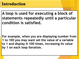 Introduction
A loop is used for executing a block of
statements repeatedly until a particular
condition is satisfied.
For example, when you are displaying number from
1 to 100 you may want set the value of a variable
to 1 and display it 100 times, increasing its value
by 1 on each loop iteration.
 