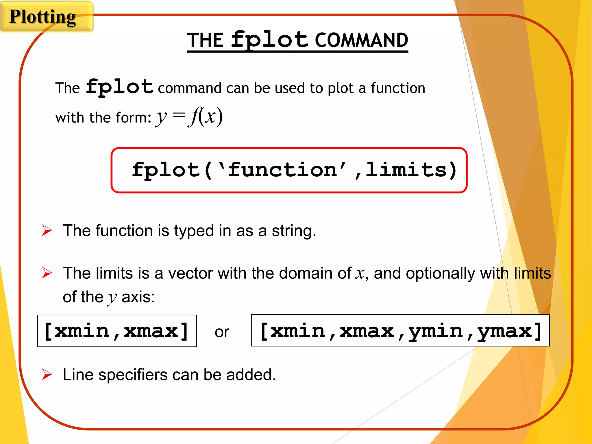 THE fplot COMMAND
fplot(‘function’,limits)
The fplot command can be used to plot a function
with the form: y = f(x)
 The function is typed in as a string.
 The limits is a vector with the domain of x, and optionally with limits
of the y axis:
[xmin,xmax] or [xmin,xmax,ymin,ymax]
 Line specifiers can be added.
Plotting
 