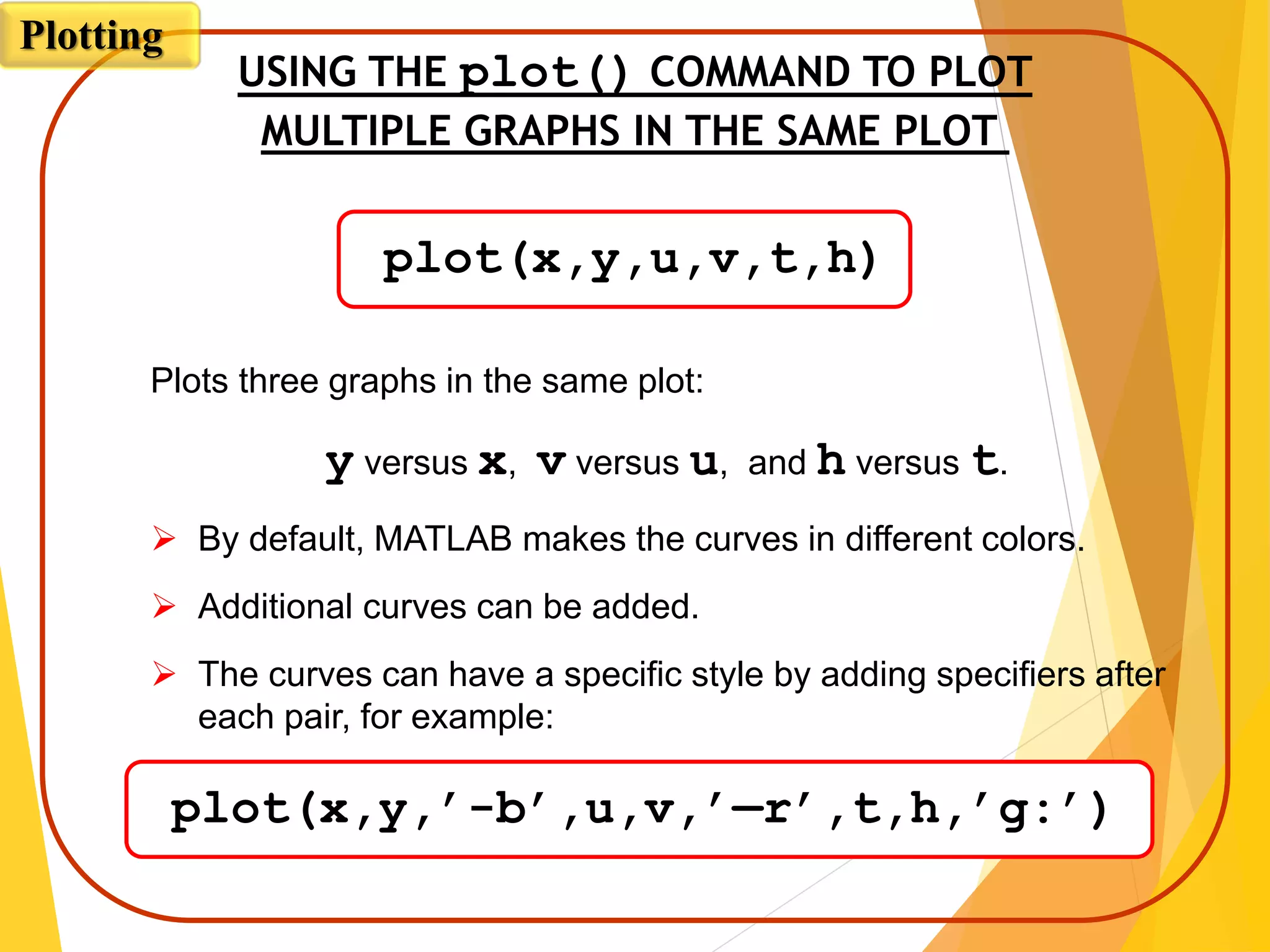 USING THE plot() COMMAND TO PLOT
MULTIPLE GRAPHS IN THE SAME PLOT
Plots three graphs in the same plot:
y versus x, v versus u, and h versus t.
 By default, MATLAB makes the curves in different colors.
 Additional curves can be added.
 The curves can have a specific style by adding specifiers after
each pair, for example:
plot(x,y,u,v,t,h)
plot(x,y,’-b’,u,v,’—r’,t,h,’g:’)
Plotting
 