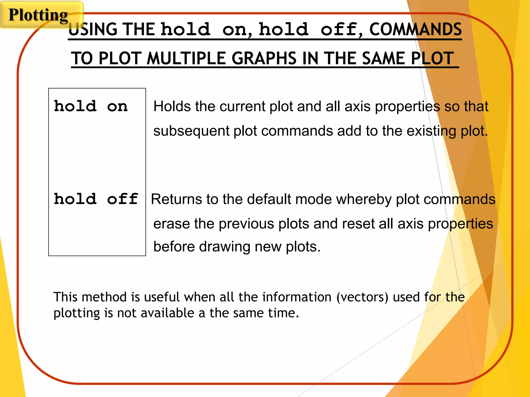 hold on Holds the current plot and all axis properties so that
subsequent plot commands add to the existing plot.
hold off Returns to the default mode whereby plot commands
erase the previous plots and reset all axis properties
before drawing new plots.
USING THE hold on, hold off, COMMANDS
TO PLOT MULTIPLE GRAPHS IN THE SAME PLOT
This method is useful when all the information (vectors) used for the
plotting is not available a the same time.
Plotting
 