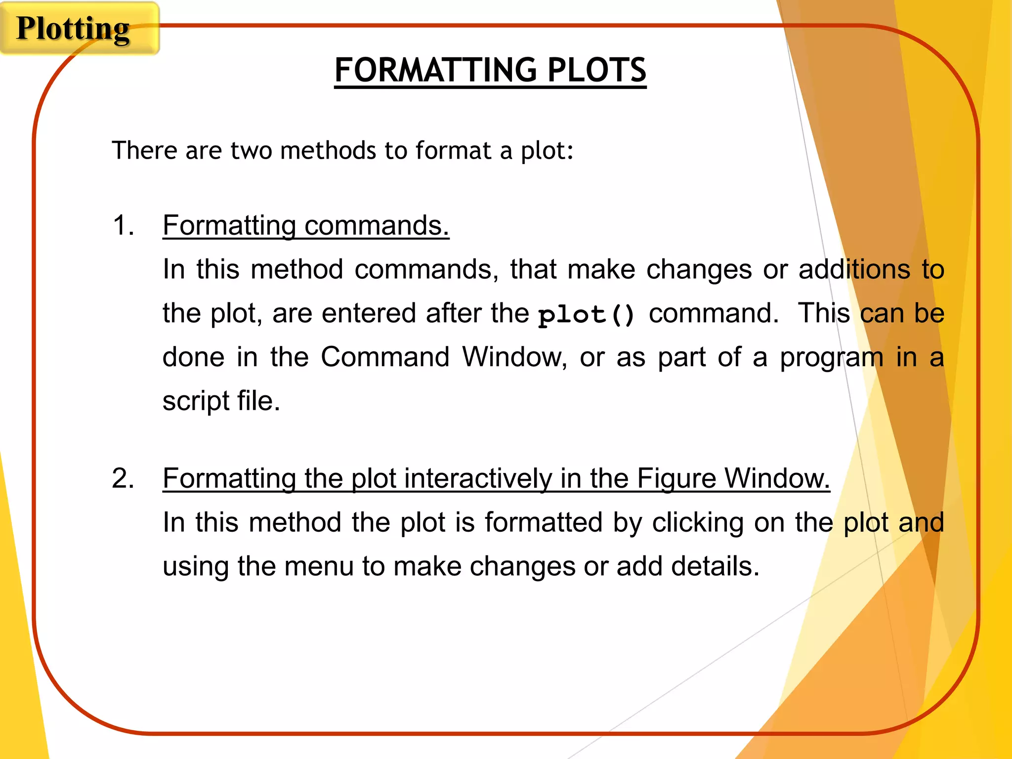 FORMATTING PLOTS
There are two methods to format a plot:
1. Formatting commands.
In this method commands, that make changes or additions to
the plot, are entered after the plot() command. This can be
done in the Command Window, or as part of a program in a
script file.
2. Formatting the plot interactively in the Figure Window.
In this method the plot is formatted by clicking on the plot and
using the menu to make changes or add details.
Plotting
 