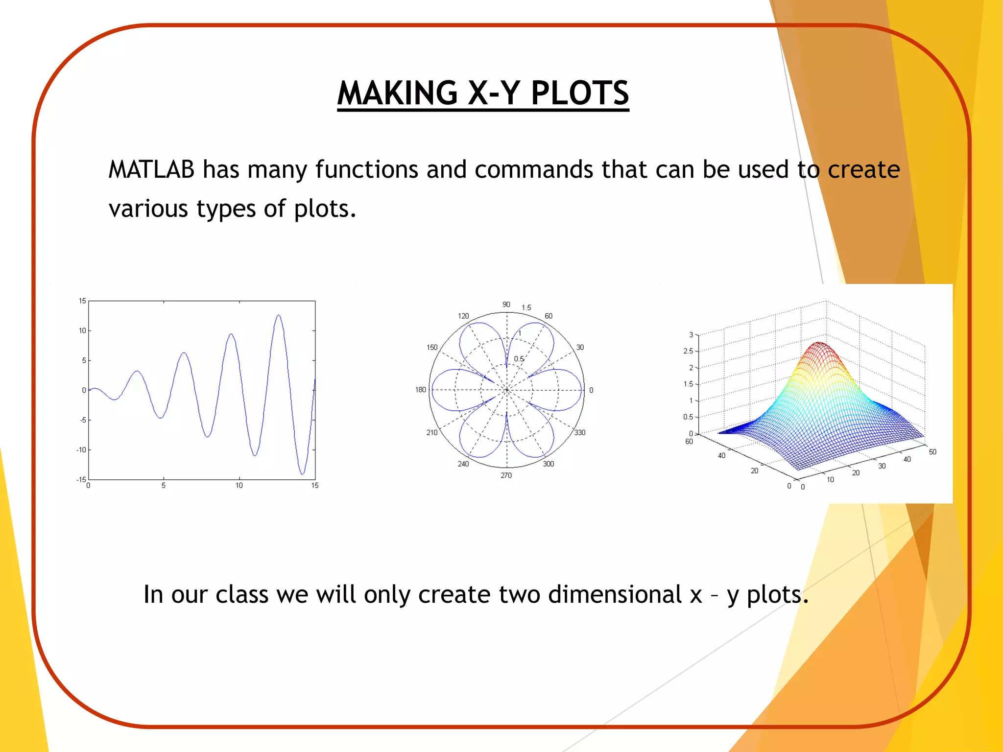 MAKING X-Y PLOTS
MATLAB has many functions and commands that can be used to create
various types of plots.
In our class we will only create two dimensional x – y plots.
 