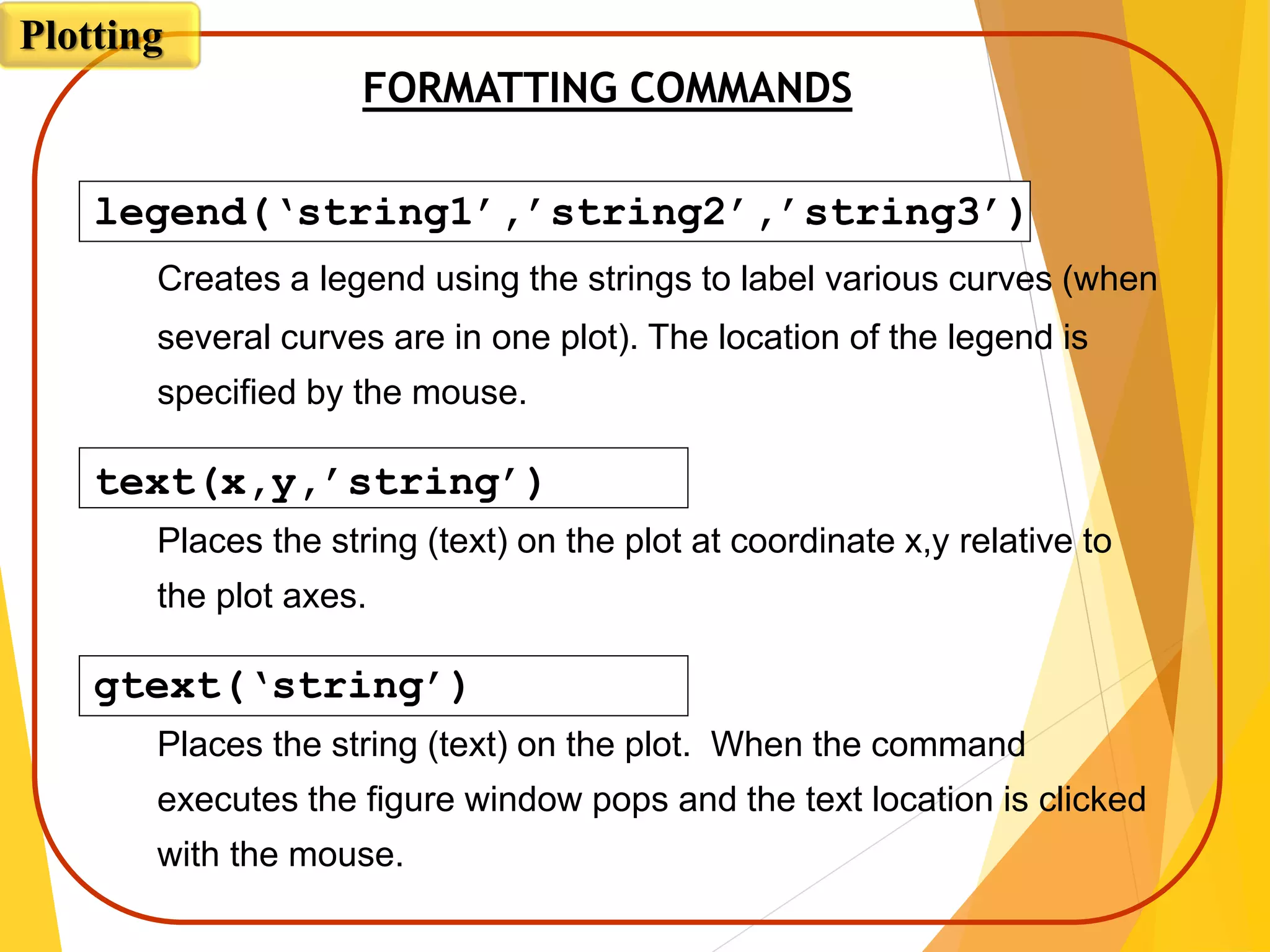 FORMATTING COMMANDS
legend(‘string1’,’string2’,’string3’)
Creates a legend using the strings to label various curves (when
several curves are in one plot). The location of the legend is
specified by the mouse.
text(x,y,’string’)
Places the string (text) on the plot at coordinate x,y relative to
the plot axes.
gtext(‘string’)
Places the string (text) on the plot. When the command
executes the figure window pops and the text location is clicked
with the mouse.
Plotting
 