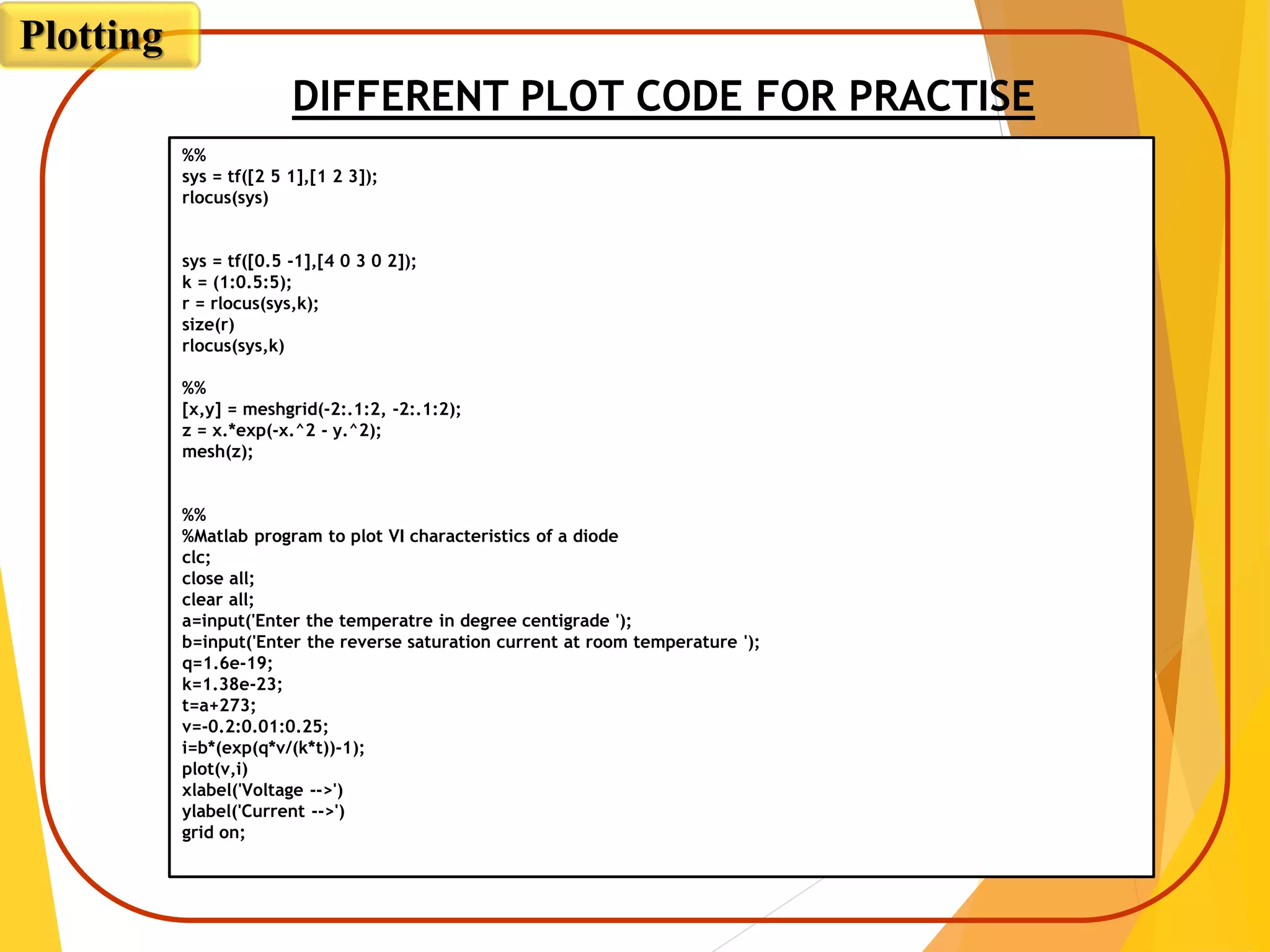 DIFFERENT PLOT CODE FOR PRACTISE
Plotting
%%
sys = tf([2 5 1],[1 2 3]);
rlocus(sys)
sys = tf([0.5 -1],[4 0 3 0 2]);
k = (1:0.5:5);
r = rlocus(sys,k);
size(r)
rlocus(sys,k)
%%
[x,y] = meshgrid(-2:.1:2, -2:.1:2);
z = x.*exp(-x.^2 - y.^2);
mesh(z);
%%
%Matlab program to plot VI characteristics of a diode
clc;
close all;
clear all;
a=input('Enter the temperatre in degree centigrade ');
b=input('Enter the reverse saturation current at room temperature ');
q=1.6e-19;
k=1.38e-23;
t=a+273;
v=-0.2:0.01:0.25;
i=b*(exp(q*v/(k*t))-1);
plot(v,i)
xlabel('Voltage -->')
ylabel('Current -->')
grid on;
 