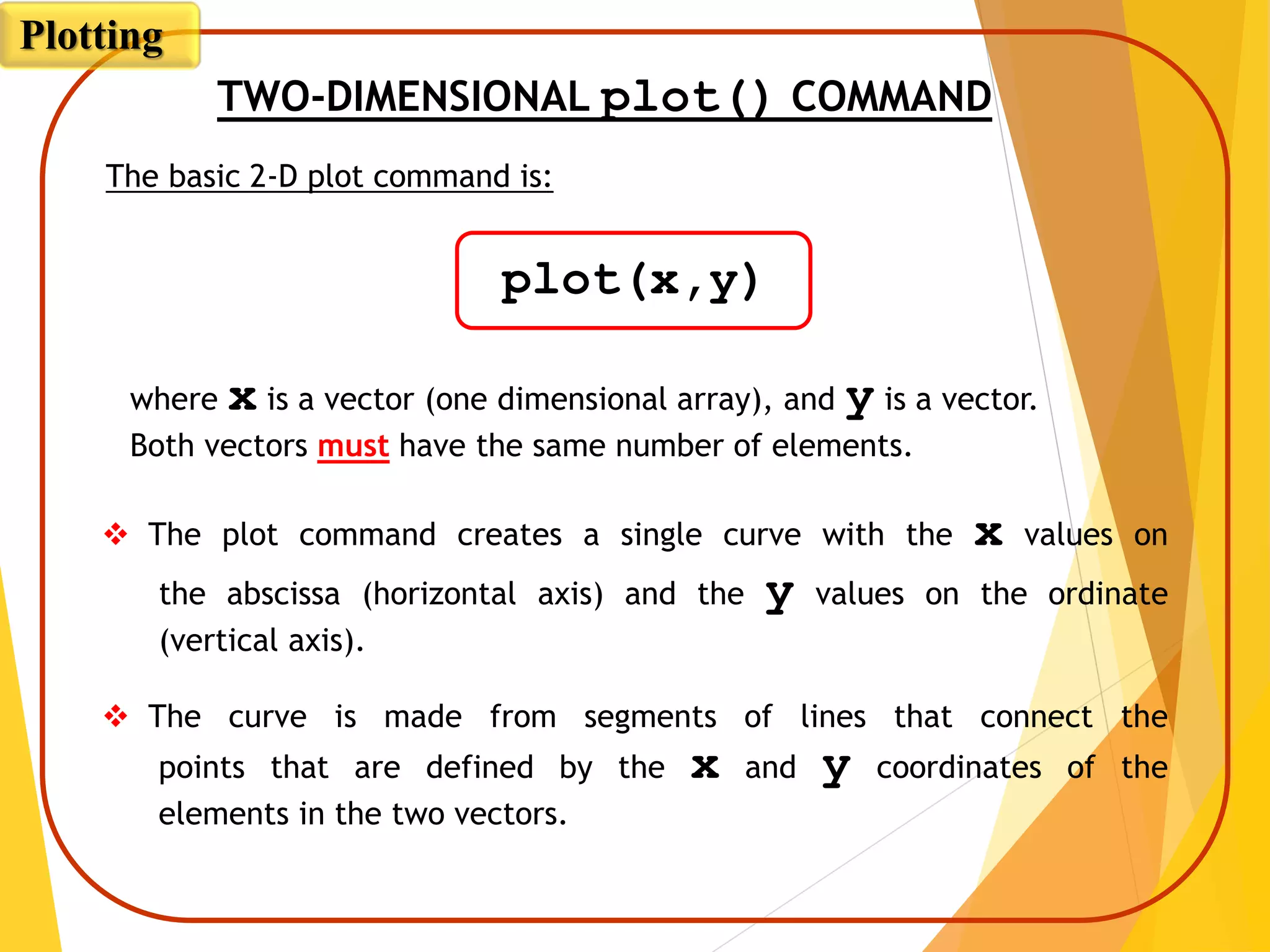 TWO-DIMENSIONAL plot() COMMAND
where x is a vector (one dimensional array), and y is a vector.
Both vectors must have the same number of elements.
 The plot command creates a single curve with the x values on
the abscissa (horizontal axis) and the y values on the ordinate
(vertical axis).
 The curve is made from segments of lines that connect the
points that are defined by the x and y coordinates of the
elements in the two vectors.
The basic 2-D plot command is:
plot(x,y)
Plotting
 