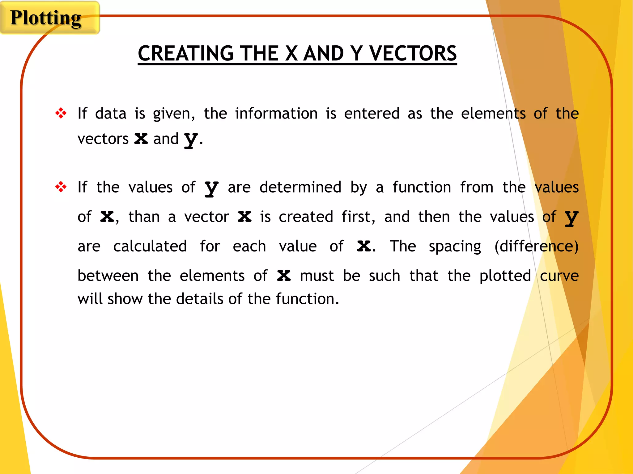  If data is given, the information is entered as the elements of the
vectors x and y.
 If the values of y are determined by a function from the values
of x, than a vector x is created first, and then the values of y
are calculated for each value of x. The spacing (difference)
between the elements of x must be such that the plotted curve
will show the details of the function.
CREATING THE X AND Y VECTORS
Plotting
 