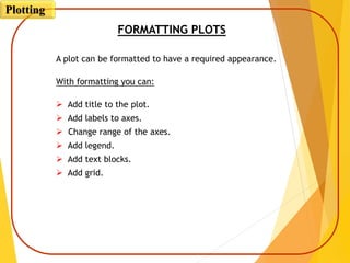 FORMATTING PLOTS
A plot can be formatted to have a required appearance.
With formatting you can:
 Add title to the plot.
 Add labels to axes.
 Change range of the axes.
 Add legend.
 Add text blocks.
 Add grid.
Plotting
 