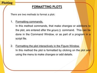 FORMATTING PLOTS
There are two methods to format a plot:
1. Formatting commands.
In this method commands, that make changes or additions to
the plot, are entered after the plot() command. This can be
done in the Command Window, or as part of a program in a
script file.
2. Formatting the plot interactively in the Figure Window.
In this method the plot is formatted by clicking on the plot and
using the menu to make changes or add details.
Plotting
 
