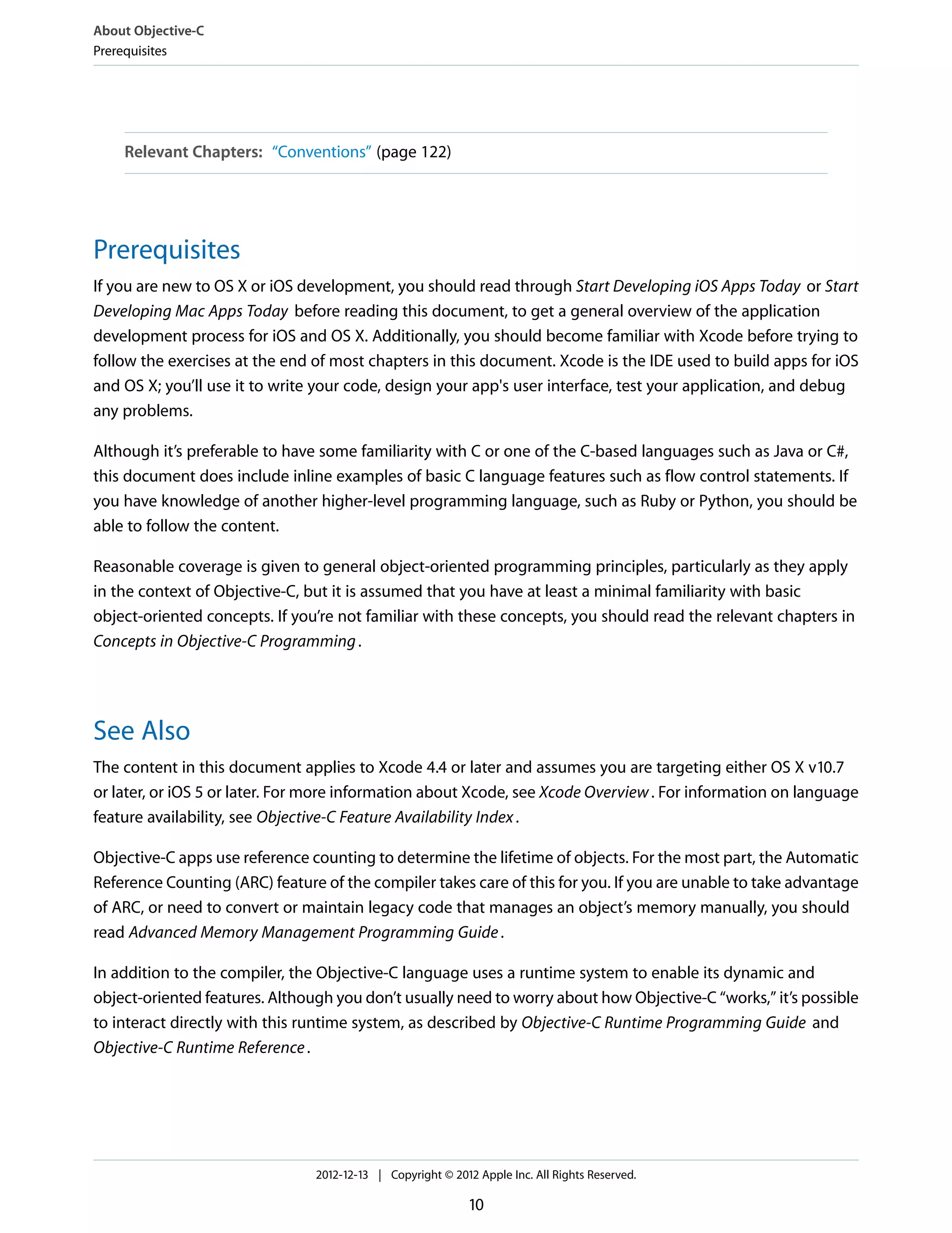 Relevant Chapters: “Conventions” (page 122)
Prerequisites
If you are new to OS X or iOS development, you should read through Start Developing iOS Apps Today or Start
Developing Mac Apps Today before reading this document, to get a general overview of the application
development process for iOS and OS X. Additionally, you should become familiar with Xcode before trying to
follow the exercises at the end of most chapters in this document. Xcode is the IDE used to build apps for iOS
and OS X; you’ll use it to write your code, design your app's user interface, test your application, and debug
any problems.
Although it’s preferable to have some familiarity with C or one of the C-based languages such as Java or C#,
this document does include inline examples of basic C language features such as flow control statements. If
you have knowledge of another higher-level programming language, such as Ruby or Python, you should be
able to follow the content.
Reasonable coverage is given to general object-oriented programming principles, particularly as they apply
in the context of Objective-C, but it is assumed that you have at least a minimal familiarity with basic
object-oriented concepts. If you’re not familiar with these concepts, you should read the relevant chapters in
Concepts in Objective-C Programming.
See Also
The content in this document applies to Xcode 4.4 or later and assumes you are targeting either OS X v10.7
or later, or iOS 5 or later. For more information about Xcode, see Xcode Overview. For information on language
feature availability, see Objective-C Feature Availability Index.
Objective-C apps use reference counting to determine the lifetime of objects. For the most part, the Automatic
Reference Counting (ARC) feature of the compiler takes care of this for you. If you are unable to take advantage
of ARC, or need to convert or maintain legacy code that manages an object’s memory manually, you should
read Advanced Memory Management Programming Guide.
In addition to the compiler, the Objective-C language uses a runtime system to enable its dynamic and
object-oriented features. Although you don’t usually need to worry about how Objective-C “works,” it’s possible
to interact directly with this runtime system, as described by Objective-C Runtime Programming Guide and
Objective-C Runtime Reference.
About Objective-C
Prerequisites
2012-12-13 | Copyright © 2012 Apple Inc. All Rights Reserved.
10
 