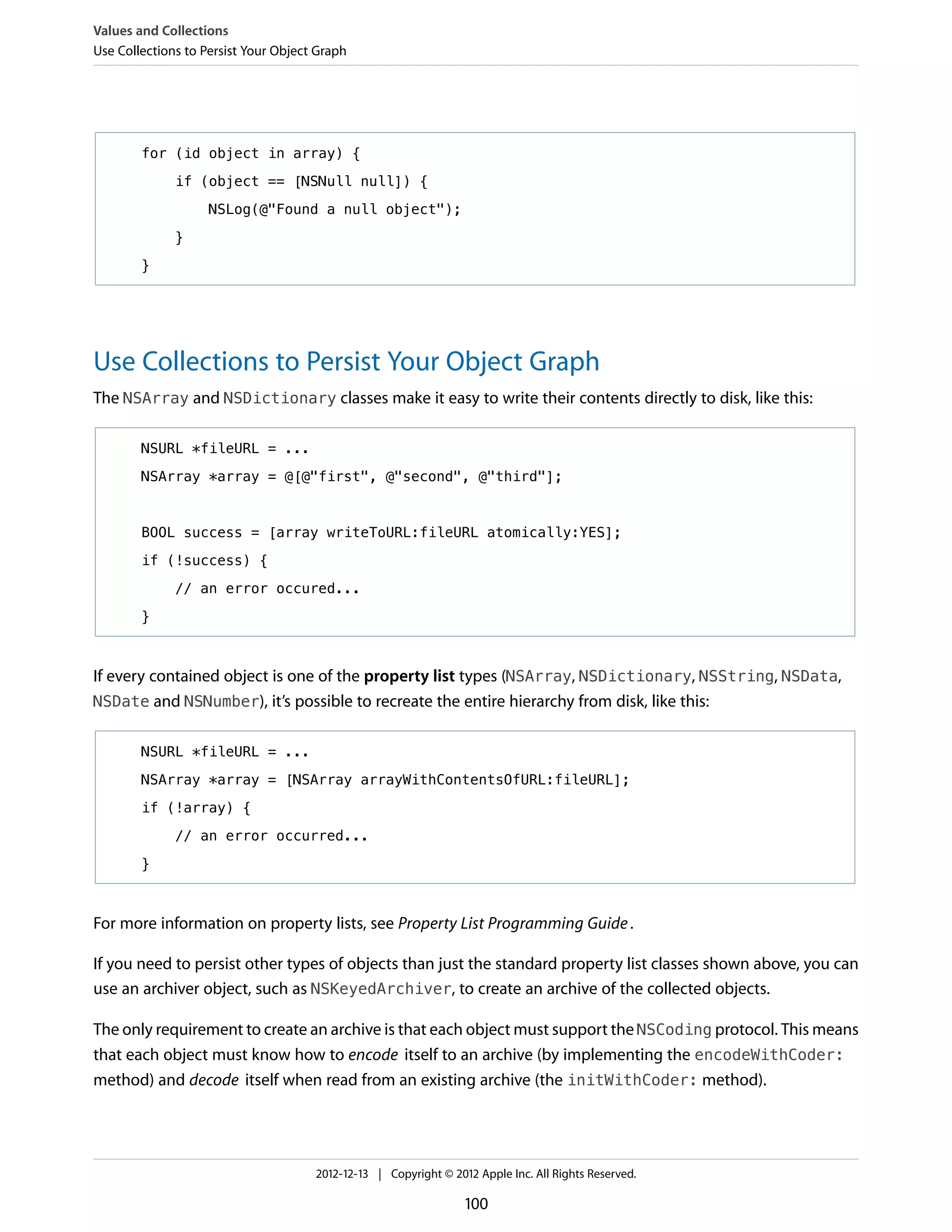 for (id object in array) {
if (object == [NSNull null]) {
NSLog(@"Found a null object");
}
}
Use Collections to Persist Your Object Graph
The NSArray and NSDictionary classes make it easy to write their contents directly to disk, like this:
NSURL *fileURL = ...
NSArray *array = @[@"first", @"second", @"third"];
BOOL success = [array writeToURL:fileURL atomically:YES];
if (!success) {
// an error occured...
}
If every contained object is one of the property list types (NSArray, NSDictionary, NSString, NSData,
NSDate and NSNumber), it’s possible to recreate the entire hierarchy from disk, like this:
NSURL *fileURL = ...
NSArray *array = [NSArray arrayWithContentsOfURL:fileURL];
if (!array) {
// an error occurred...
}
For more information on property lists, see Property List Programming Guide.
If you need to persist other types of objects than just the standard property list classes shown above, you can
use an archiver object, such as NSKeyedArchiver, to create an archive of the collected objects.
The only requirement to create an archive is that each object must support the NSCoding protocol. This means
that each object must know how to encode itself to an archive (by implementing the encodeWithCoder:
method) and decode itself when read from an existing archive (the initWithCoder: method).
Values and Collections
Use Collections to Persist Your Object Graph
2012-12-13 | Copyright © 2012 Apple Inc. All Rights Reserved.
100
 
